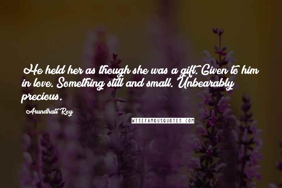 Arundhati Roy Quotes: He held her as though she was a gift. Given to him in love. Something still and small. Unbearably precious.