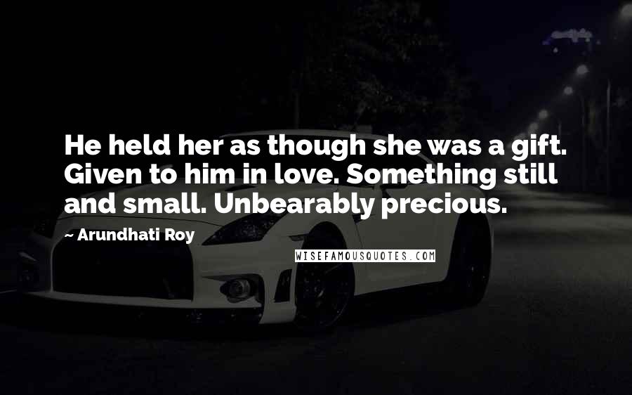 Arundhati Roy Quotes: He held her as though she was a gift. Given to him in love. Something still and small. Unbearably precious.