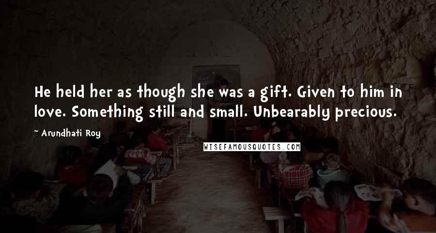 Arundhati Roy Quotes: He held her as though she was a gift. Given to him in love. Something still and small. Unbearably precious.