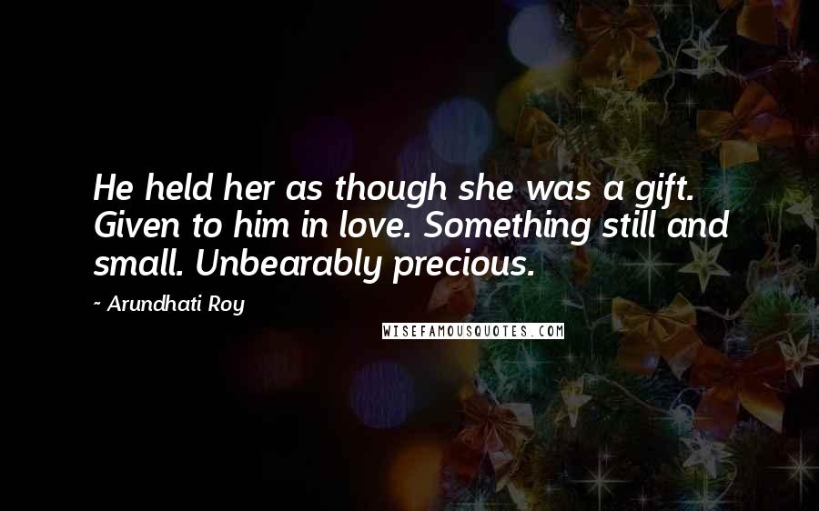 Arundhati Roy Quotes: He held her as though she was a gift. Given to him in love. Something still and small. Unbearably precious.