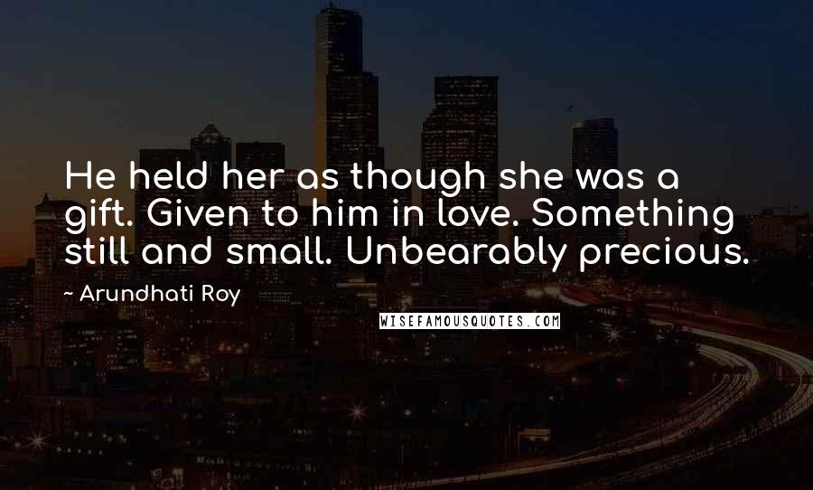 Arundhati Roy Quotes: He held her as though she was a gift. Given to him in love. Something still and small. Unbearably precious.