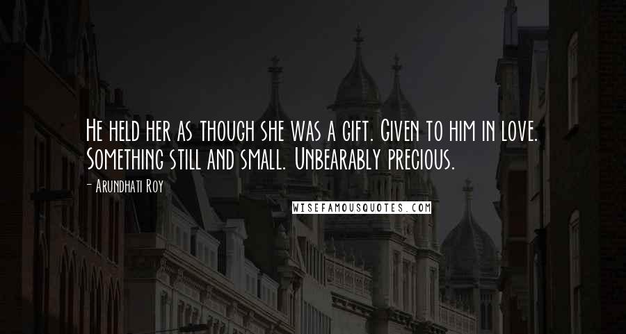 Arundhati Roy Quotes: He held her as though she was a gift. Given to him in love. Something still and small. Unbearably precious.