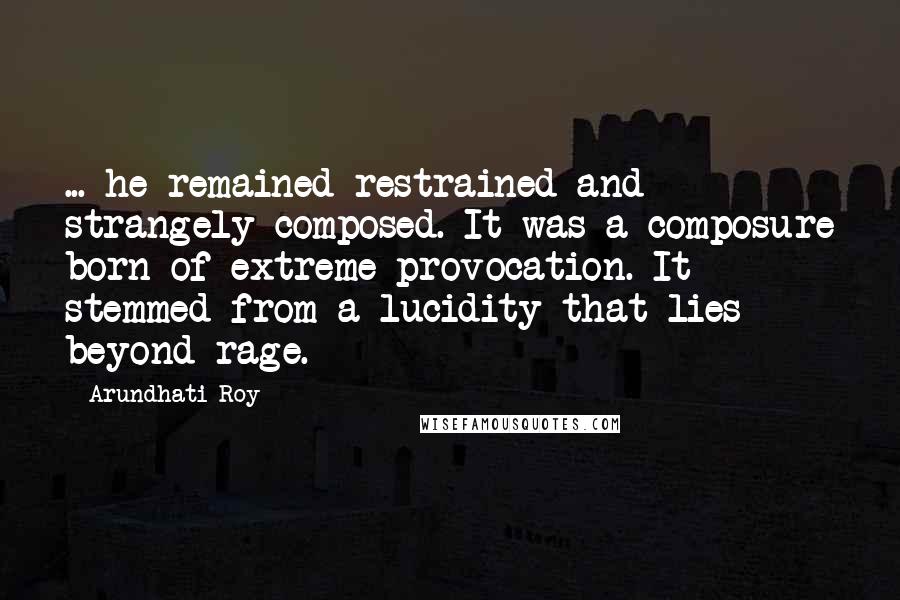 Arundhati Roy Quotes: ... he remained restrained and strangely composed. It was a composure born of extreme provocation. It stemmed from a lucidity that lies beyond rage.