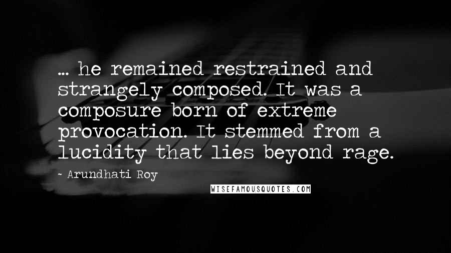 Arundhati Roy Quotes: ... he remained restrained and strangely composed. It was a composure born of extreme provocation. It stemmed from a lucidity that lies beyond rage.