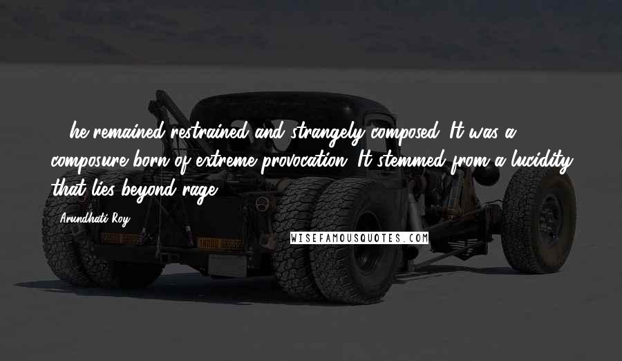 Arundhati Roy Quotes: ... he remained restrained and strangely composed. It was a composure born of extreme provocation. It stemmed from a lucidity that lies beyond rage.