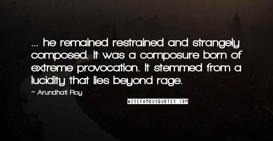 Arundhati Roy Quotes: ... he remained restrained and strangely composed. It was a composure born of extreme provocation. It stemmed from a lucidity that lies beyond rage.