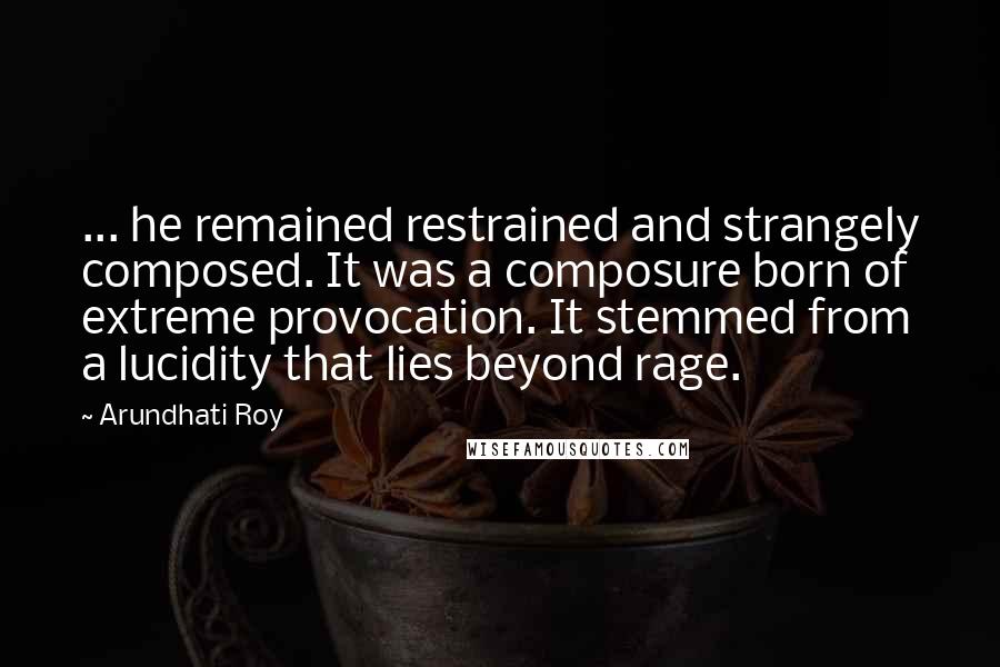Arundhati Roy Quotes: ... he remained restrained and strangely composed. It was a composure born of extreme provocation. It stemmed from a lucidity that lies beyond rage.