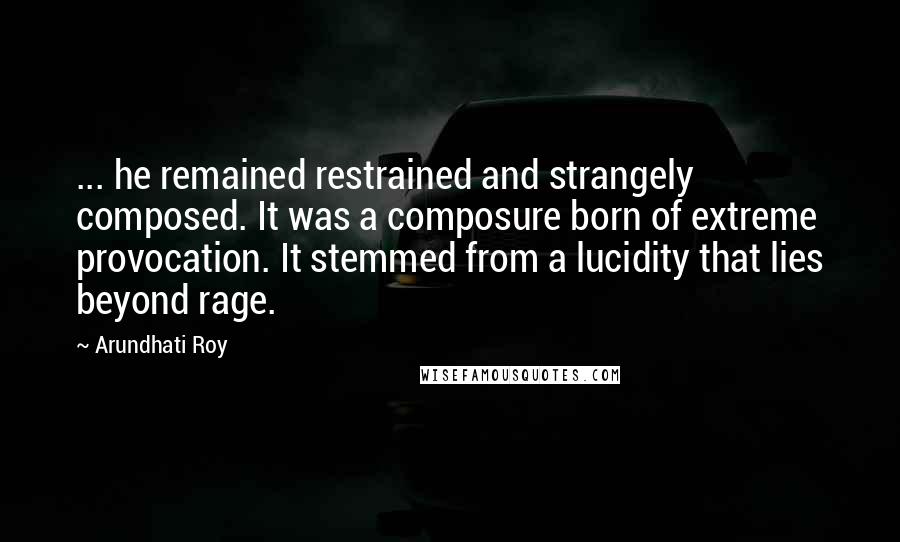 Arundhati Roy Quotes: ... he remained restrained and strangely composed. It was a composure born of extreme provocation. It stemmed from a lucidity that lies beyond rage.