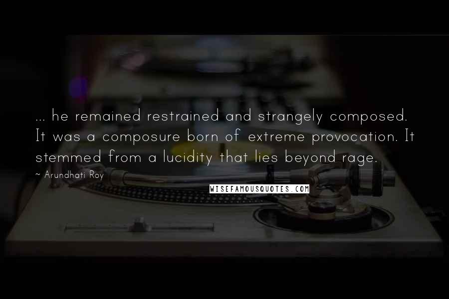 Arundhati Roy Quotes: ... he remained restrained and strangely composed. It was a composure born of extreme provocation. It stemmed from a lucidity that lies beyond rage.