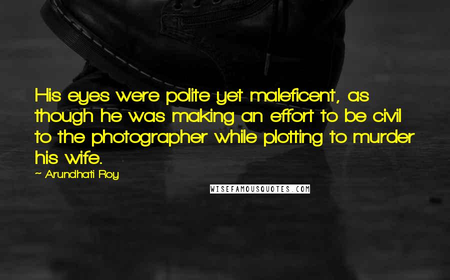 Arundhati Roy Quotes: His eyes were polite yet maleficent, as though he was making an effort to be civil to the photographer while plotting to murder his wife.