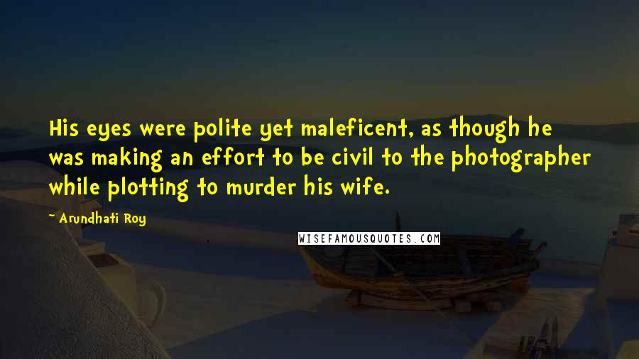 Arundhati Roy Quotes: His eyes were polite yet maleficent, as though he was making an effort to be civil to the photographer while plotting to murder his wife.