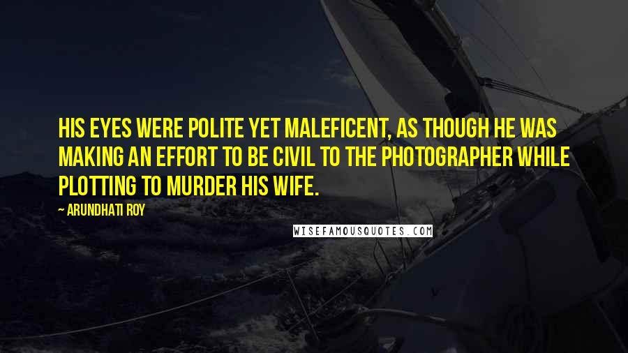 Arundhati Roy Quotes: His eyes were polite yet maleficent, as though he was making an effort to be civil to the photographer while plotting to murder his wife.