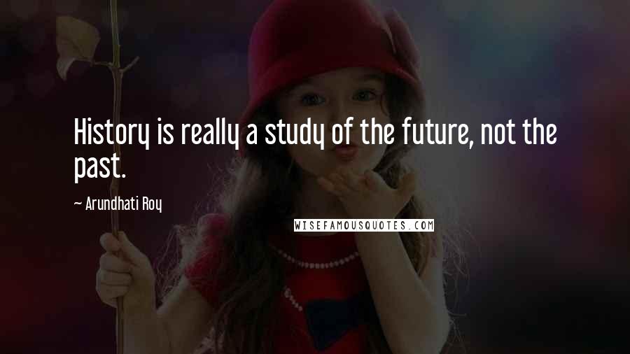 Arundhati Roy Quotes: History is really a study of the future, not the past.