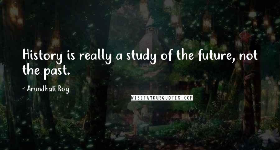 Arundhati Roy Quotes: History is really a study of the future, not the past.