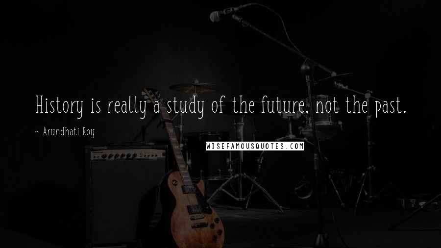 Arundhati Roy Quotes: History is really a study of the future, not the past.