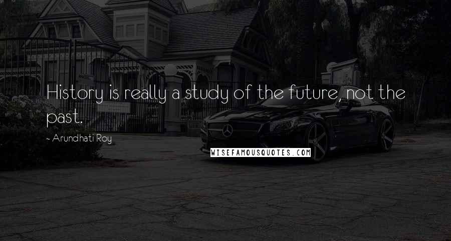 Arundhati Roy Quotes: History is really a study of the future, not the past.
