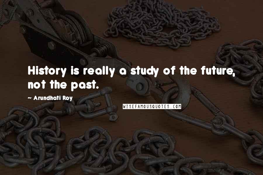 Arundhati Roy Quotes: History is really a study of the future, not the past.
