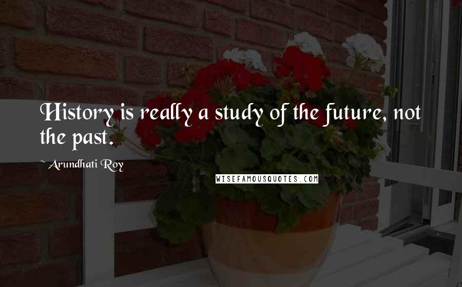 Arundhati Roy Quotes: History is really a study of the future, not the past.