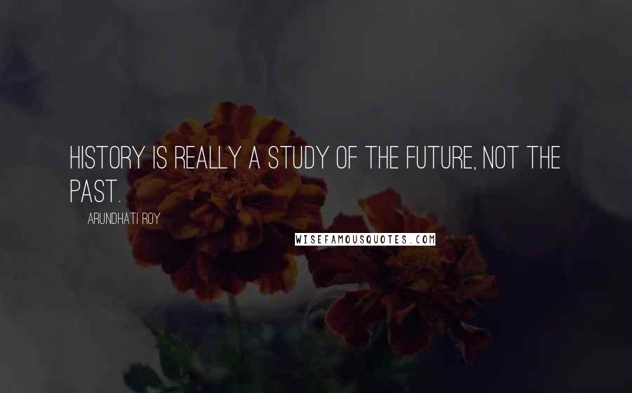 Arundhati Roy Quotes: History is really a study of the future, not the past.