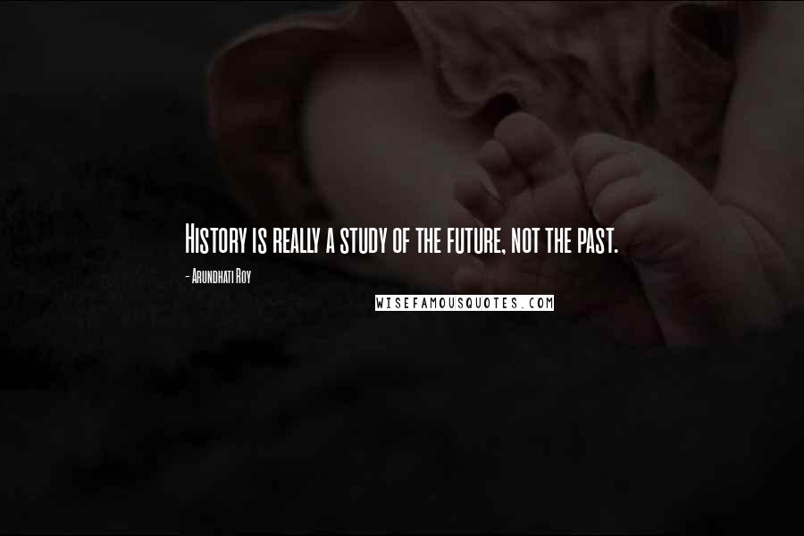 Arundhati Roy Quotes: History is really a study of the future, not the past.