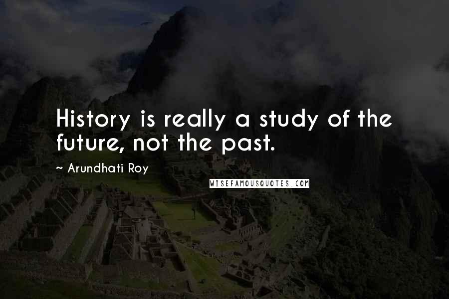 Arundhati Roy Quotes: History is really a study of the future, not the past.