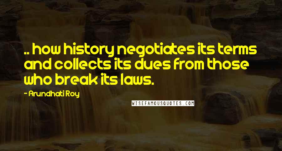 Arundhati Roy Quotes: .. how history negotiates its terms and collects its dues from those who break its laws.