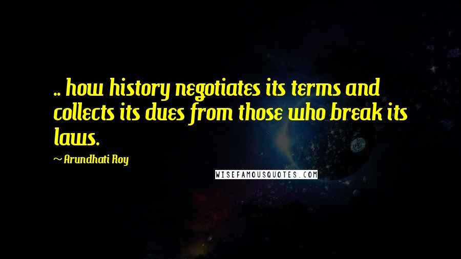 Arundhati Roy Quotes: .. how history negotiates its terms and collects its dues from those who break its laws.