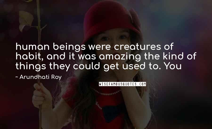 Arundhati Roy Quotes: human beings were creatures of habit, and it was amazing the kind of things they could get used to. You