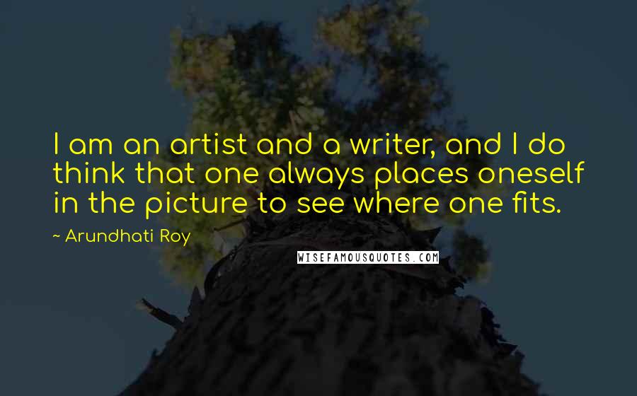 Arundhati Roy Quotes: I am an artist and a writer, and I do think that one always places oneself in the picture to see where one fits.