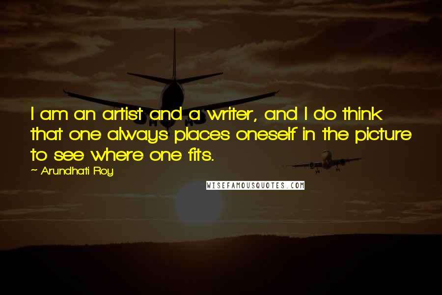 Arundhati Roy Quotes: I am an artist and a writer, and I do think that one always places oneself in the picture to see where one fits.