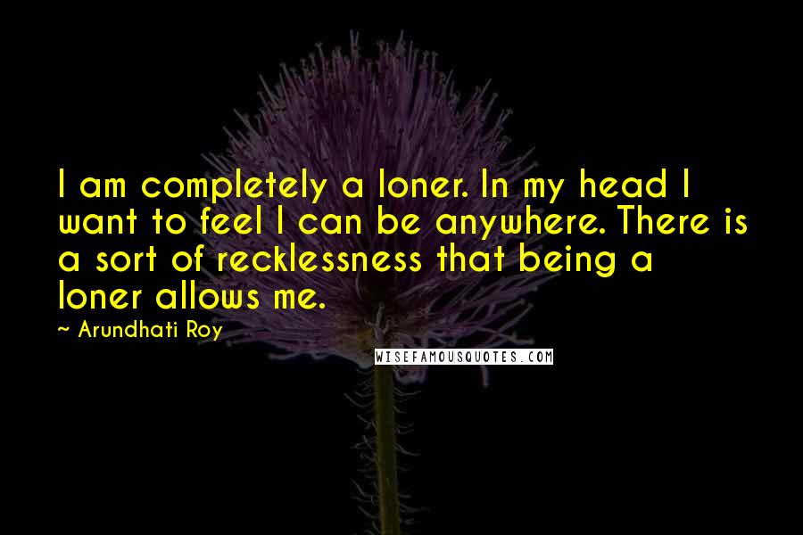 Arundhati Roy Quotes: I am completely a loner. In my head I want to feel I can be anywhere. There is a sort of recklessness that being a loner allows me.