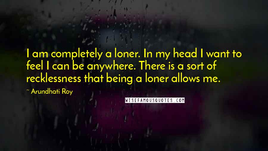 Arundhati Roy Quotes: I am completely a loner. In my head I want to feel I can be anywhere. There is a sort of recklessness that being a loner allows me.