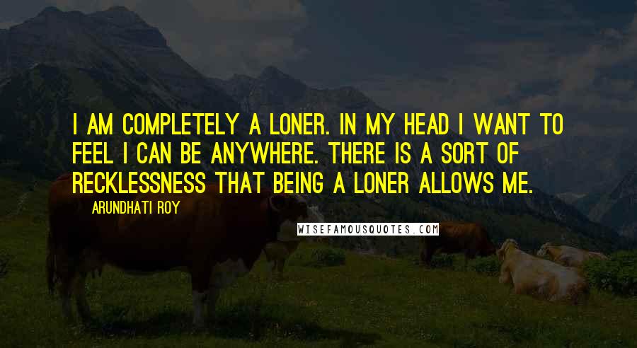 Arundhati Roy Quotes: I am completely a loner. In my head I want to feel I can be anywhere. There is a sort of recklessness that being a loner allows me.