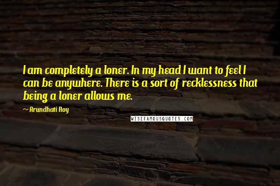 Arundhati Roy Quotes: I am completely a loner. In my head I want to feel I can be anywhere. There is a sort of recklessness that being a loner allows me.