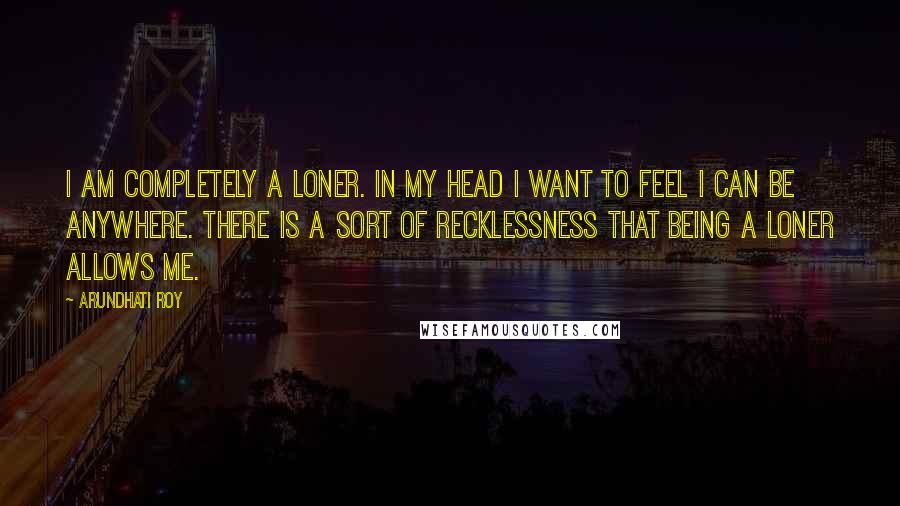 Arundhati Roy Quotes: I am completely a loner. In my head I want to feel I can be anywhere. There is a sort of recklessness that being a loner allows me.