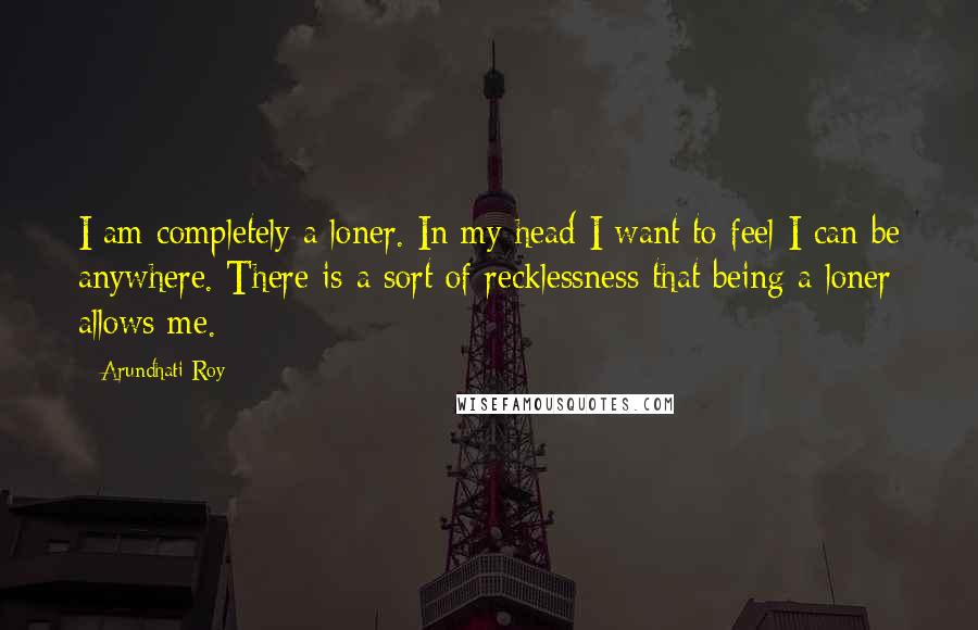 Arundhati Roy Quotes: I am completely a loner. In my head I want to feel I can be anywhere. There is a sort of recklessness that being a loner allows me.