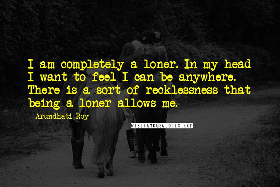 Arundhati Roy Quotes: I am completely a loner. In my head I want to feel I can be anywhere. There is a sort of recklessness that being a loner allows me.