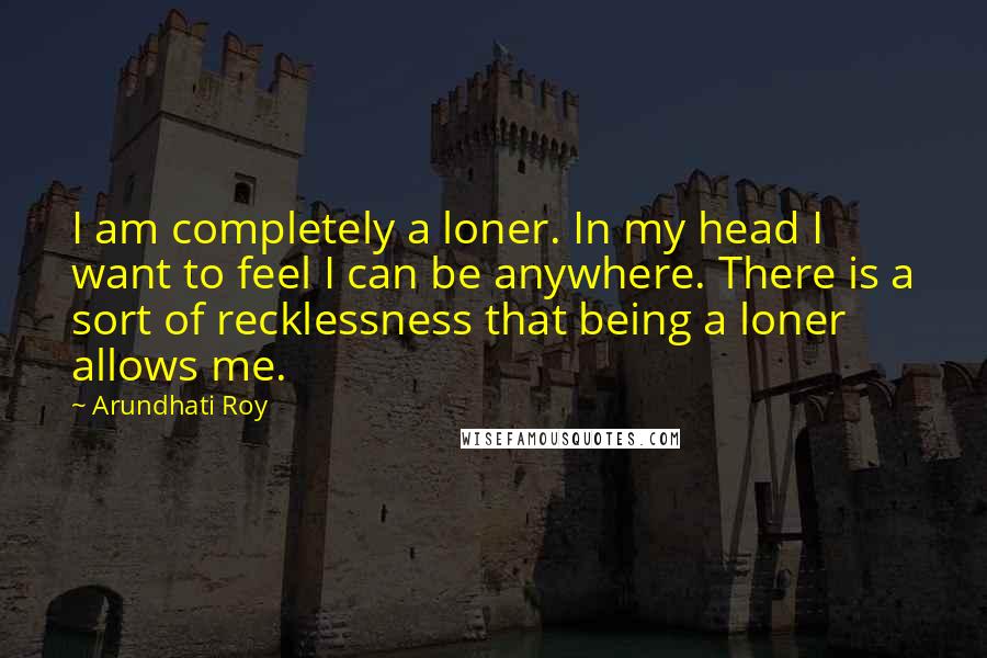 Arundhati Roy Quotes: I am completely a loner. In my head I want to feel I can be anywhere. There is a sort of recklessness that being a loner allows me.