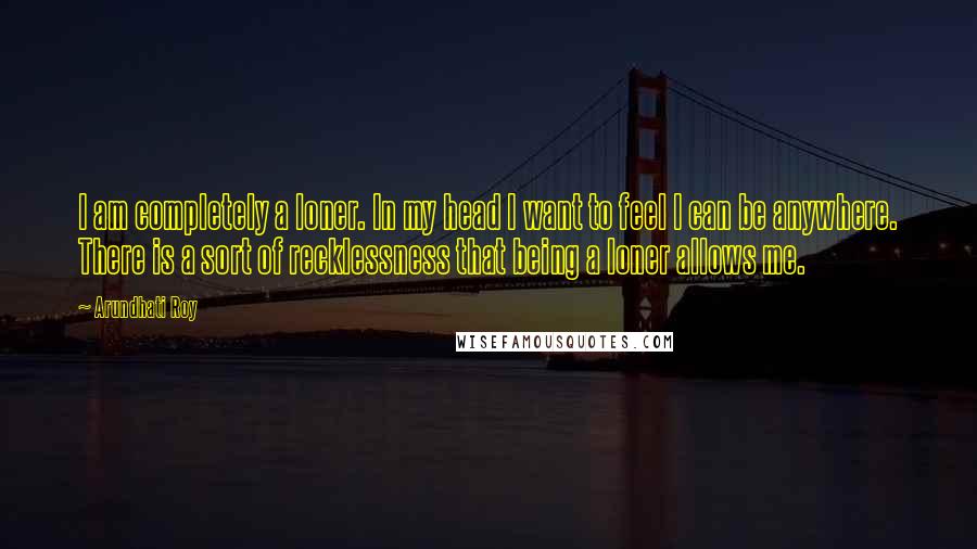 Arundhati Roy Quotes: I am completely a loner. In my head I want to feel I can be anywhere. There is a sort of recklessness that being a loner allows me.