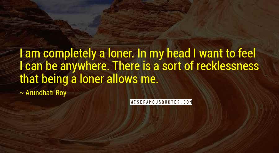 Arundhati Roy Quotes: I am completely a loner. In my head I want to feel I can be anywhere. There is a sort of recklessness that being a loner allows me.