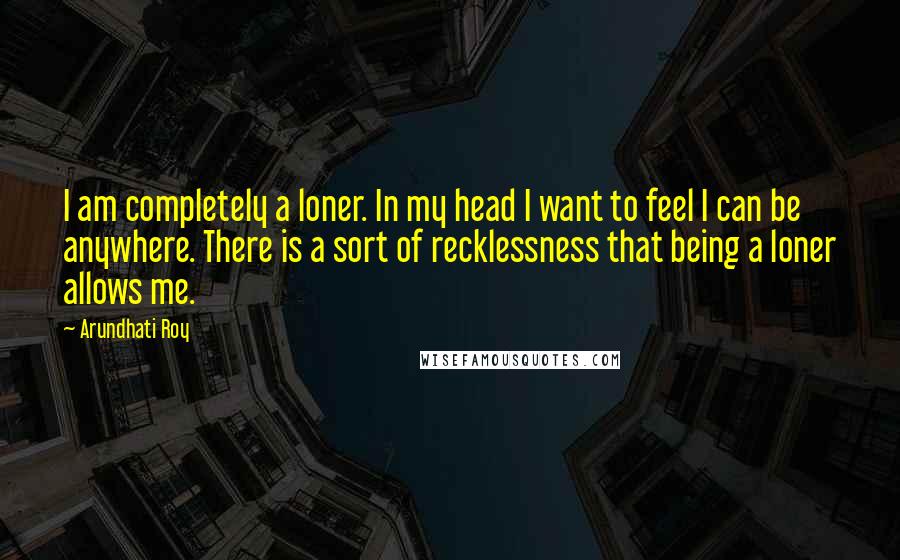 Arundhati Roy Quotes: I am completely a loner. In my head I want to feel I can be anywhere. There is a sort of recklessness that being a loner allows me.