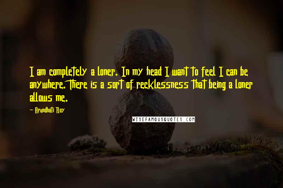 Arundhati Roy Quotes: I am completely a loner. In my head I want to feel I can be anywhere. There is a sort of recklessness that being a loner allows me.