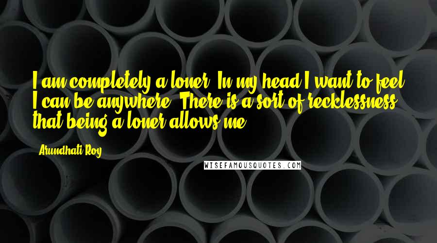 Arundhati Roy Quotes: I am completely a loner. In my head I want to feel I can be anywhere. There is a sort of recklessness that being a loner allows me.