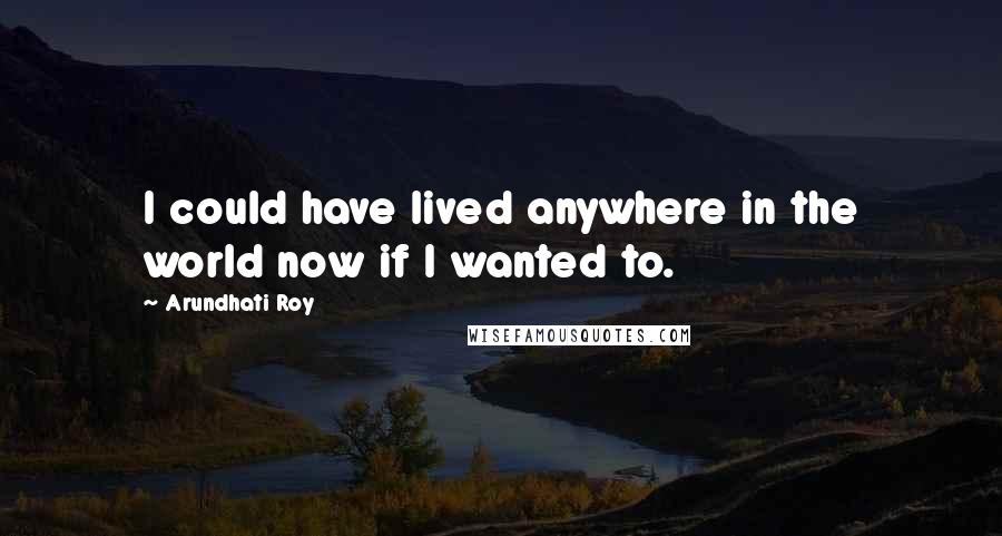 Arundhati Roy Quotes: I could have lived anywhere in the world now if I wanted to.
