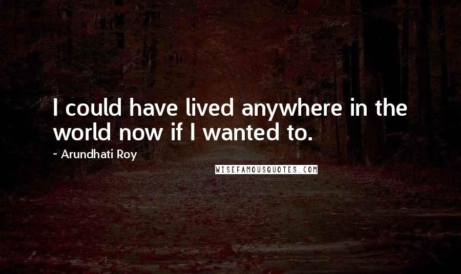 Arundhati Roy Quotes: I could have lived anywhere in the world now if I wanted to.