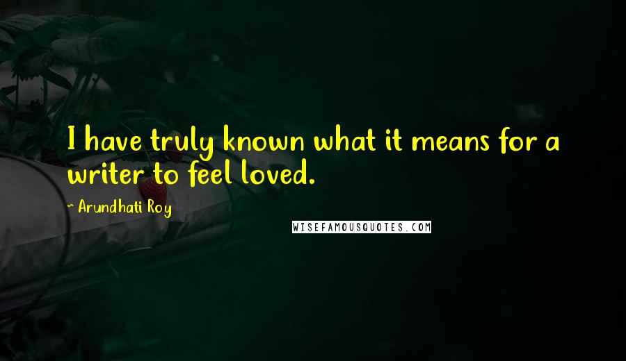 Arundhati Roy Quotes: I have truly known what it means for a writer to feel loved.