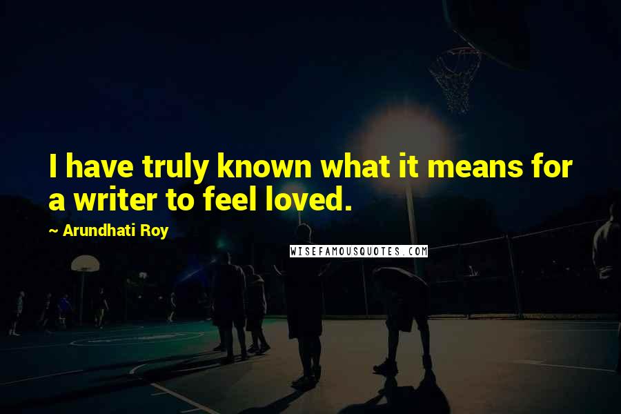 Arundhati Roy Quotes: I have truly known what it means for a writer to feel loved.