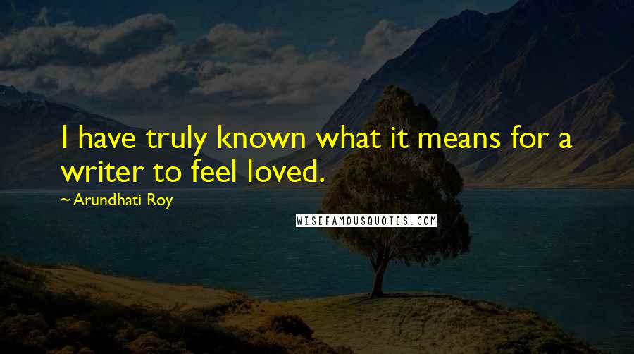 Arundhati Roy Quotes: I have truly known what it means for a writer to feel loved.