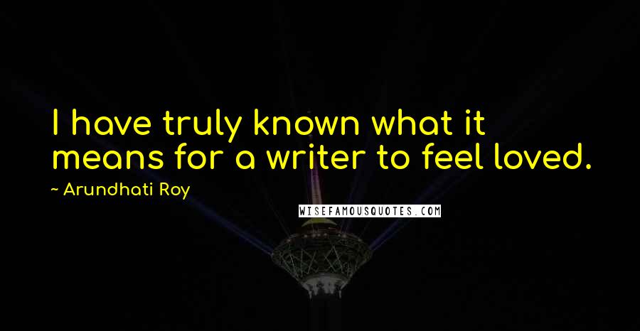 Arundhati Roy Quotes: I have truly known what it means for a writer to feel loved.