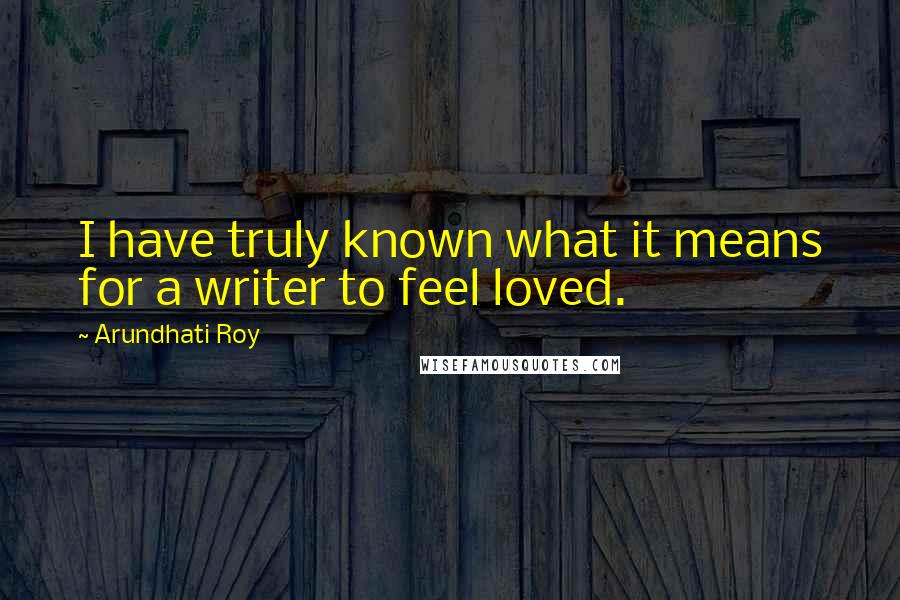 Arundhati Roy Quotes: I have truly known what it means for a writer to feel loved.